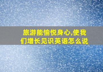 旅游能愉悦身心,使我们增长见识英语怎么说