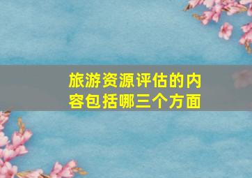 旅游资源评估的内容包括哪三个方面