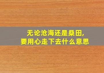 无论沧海还是桑田,要用心走下去什么意思