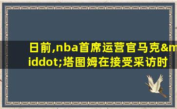 日前,nba首席运营官马克·塔图姆在接受采访时表示