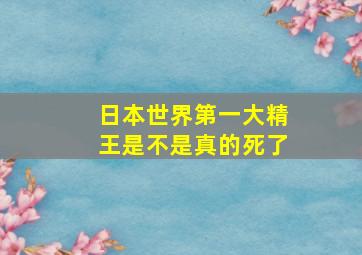 日本世界第一大精王是不是真的死了