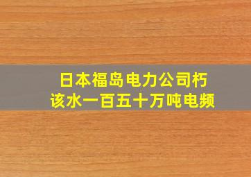 日本福岛电力公司朽该水一百五十万吨电频