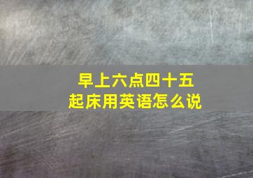 早上六点四十五起床用英语怎么说