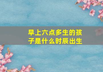 早上六点多生的孩子是什么时辰出生