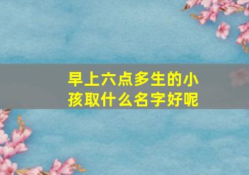 早上六点多生的小孩取什么名字好呢