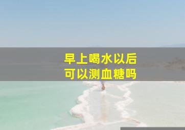 早上喝水以后可以测血糖吗