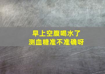 早上空腹喝水了测血糖准不准确呀