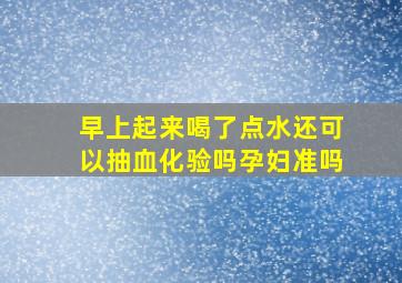 早上起来喝了点水还可以抽血化验吗孕妇准吗