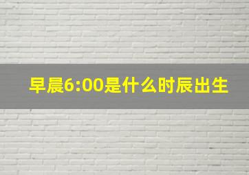 早晨6:00是什么时辰出生