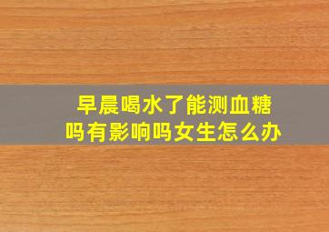 早晨喝水了能测血糖吗有影响吗女生怎么办