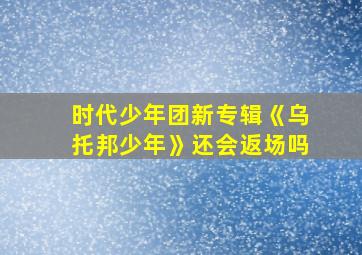 时代少年团新专辑《乌托邦少年》还会返场吗