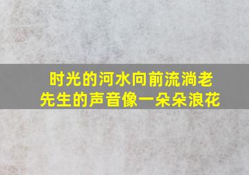 时光的河水向前流淌老先生的声音像一朵朵浪花