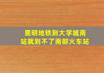 昆明地铁到大学城南站就到不了南部火车站