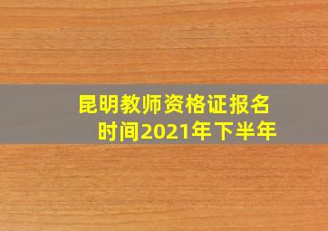 昆明教师资格证报名时间2021年下半年