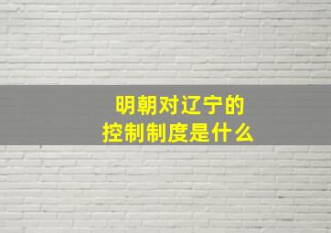 明朝对辽宁的控制制度是什么