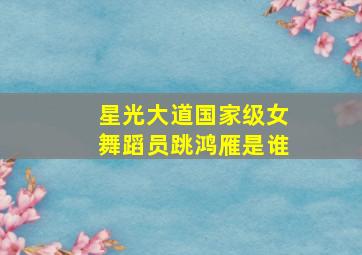 星光大道国家级女舞蹈员跳鸿雁是谁