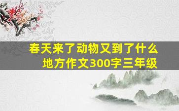 春天来了动物又到了什么地方作文300字三年级