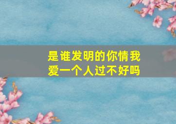 是谁发明的你情我爱一个人过不好吗