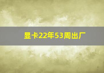 显卡22年53周出厂