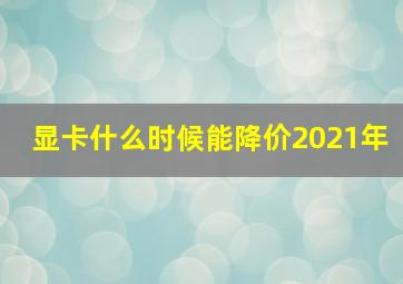 显卡什么时候能降价2021年