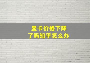 显卡价格下降了吗知乎怎么办