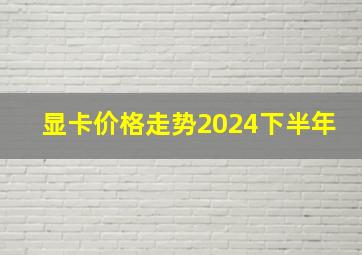 显卡价格走势2024下半年