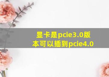 显卡是pcie3.0版本可以插到pcie4.0