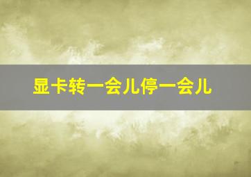 显卡转一会儿停一会儿