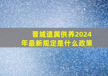 晋城遗属供养2024年最新规定是什么政策