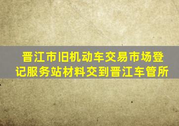 晋江市旧机动车交易市场登记服务站材料交到晋江车管所