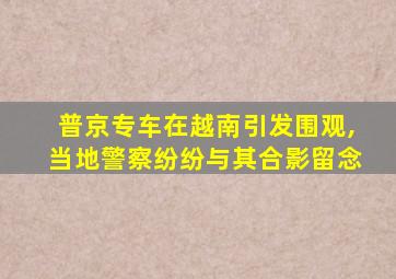 普京专车在越南引发围观,当地警察纷纷与其合影留念