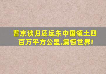 普京谈归还远东中国领土四百万平方公里,震惊世界!