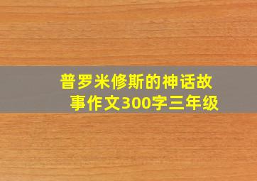 普罗米修斯的神话故事作文300字三年级