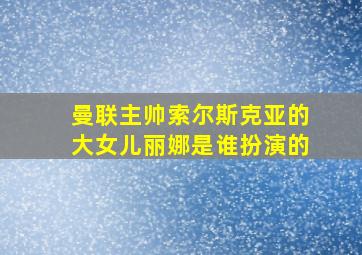 曼联主帅索尔斯克亚的大女儿丽娜是谁扮演的