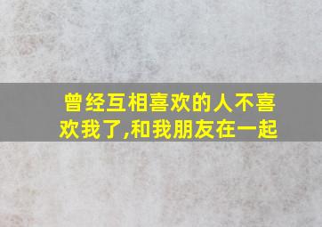 曾经互相喜欢的人不喜欢我了,和我朋友在一起