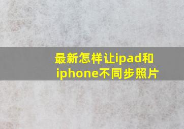 最新怎样让ipad和iphone不同步照片