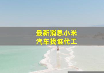 最新消息小米汽车找谁代工