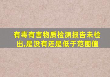 有毒有害物质检测报告未检出,是没有还是低于范围值