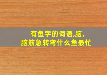 有鱼字的词语,脑,脑筋急转弯什么鱼最忙