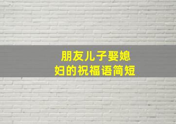 朋友儿子娶媳妇的祝福语简短