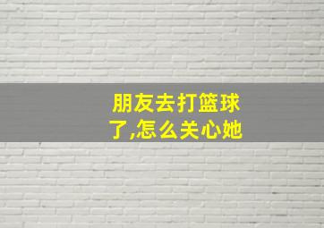 朋友去打篮球了,怎么关心她