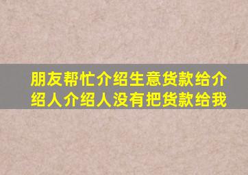 朋友帮忙介绍生意货款给介绍人介绍人没有把货款给我