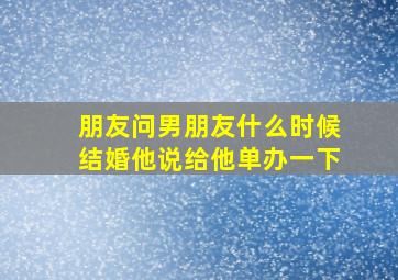 朋友问男朋友什么时候结婚他说给他单办一下