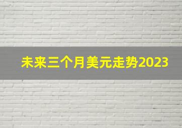 未来三个月美元走势2023