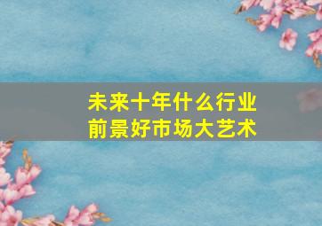 未来十年什么行业前景好市场大艺术