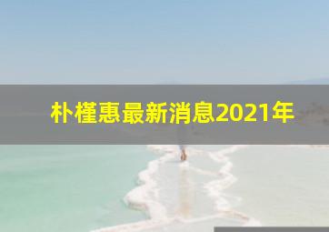 朴槿惠最新消息2021年