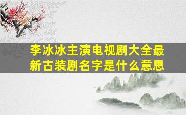 李冰冰主演电视剧大全最新古装剧名字是什么意思