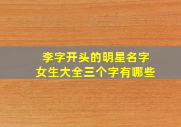 李字开头的明星名字女生大全三个字有哪些