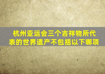 杭州亚运会三个吉祥物所代表的世界遗产不包括以下哪项