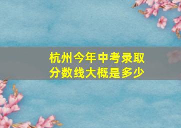 杭州今年中考录取分数线大概是多少